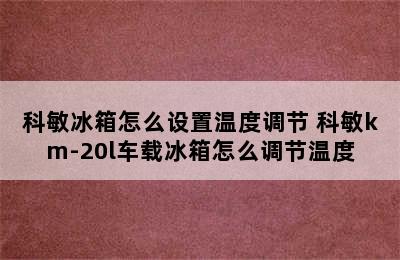 科敏冰箱怎么设置温度调节 科敏km-20l车载冰箱怎么调节温度